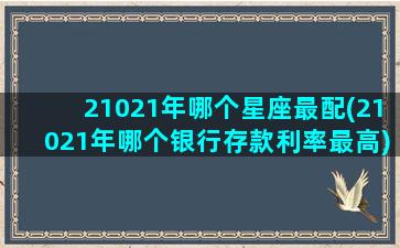 21021年哪个星座最配(21021年哪个银行存款利率最高)