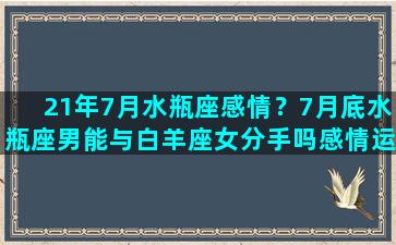 21年7月水瓶座感情？7月底水瓶座男能与白羊座女分手吗感情运