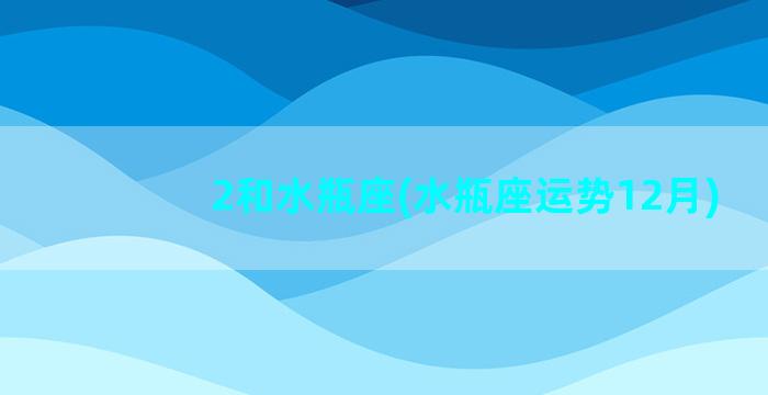 2和水瓶座(水瓶座运势12月)