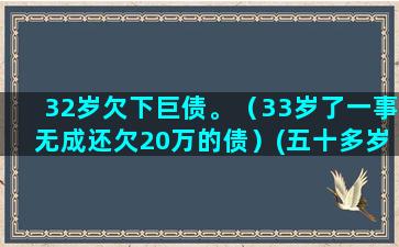 32岁欠下巨债。（33岁了一事无成还欠20万的债）(五十多岁还欠巨债)