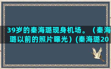 39岁的秦海璐现身机场。（秦海璐以前的照片曝光）(秦海璐20岁)