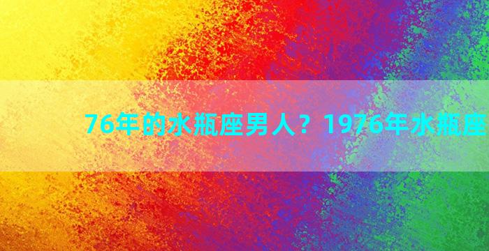 76年的水瓶座男人？1976年水瓶座男性格