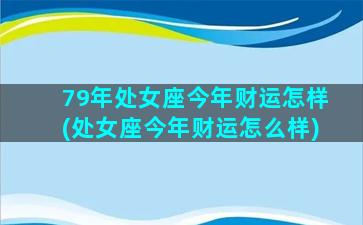 79年处女座今年财运怎样(处女座今年财运怎么样)