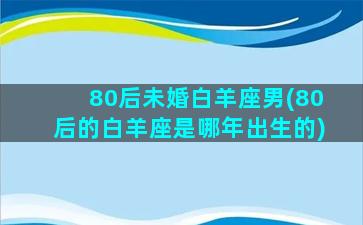 80后未婚白羊座男(80后的白羊座是哪年出生的)