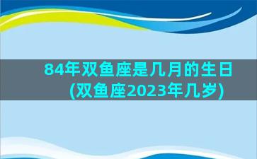 84年双鱼座是几月的生日(双鱼座2023年几岁)