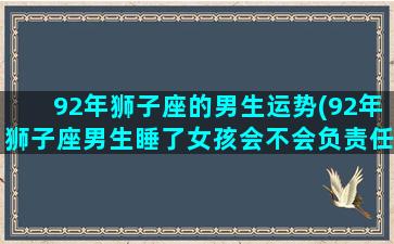 92年狮子座的男生运势(92年狮子座男生睡了女孩会不会负责任)