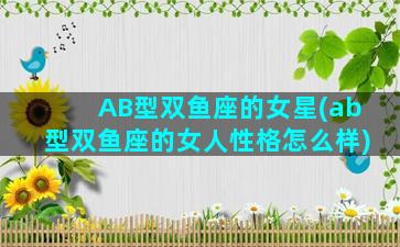 AB型双鱼座的女星(ab型双鱼座的女人性格怎么样)