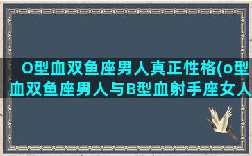 O型血双鱼座男人真正性格(o型血双鱼座男人与B型血射手座女人相配)