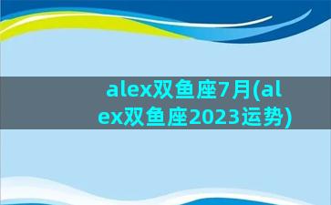 alex双鱼座7月(alex双鱼座2023运势)