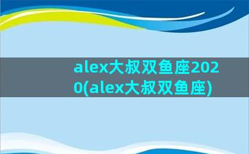 alex大叔双鱼座2020(alex大叔双鱼座)