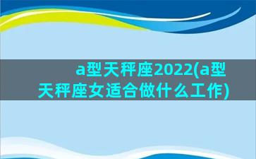 a型天秤座2022(a型天秤座女适合做什么工作)