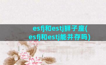 esfj和estj狮子座(esfj和estj能并存吗)