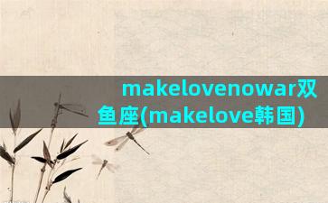 makelovenowar双鱼座(makelove韩国)