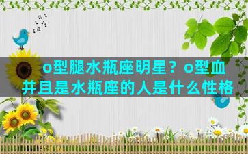 o型腿水瓶座明星？o型血并且是水瓶座的人是什么性格