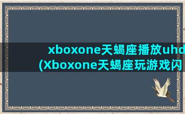 xboxone天蝎座播放uhd(Xboxone天蝎座玩游戏闪退)