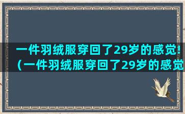 一件羽绒服穿回了29岁的感觉!（一件羽绒服穿回了29岁的感觉是什么）(冬天一直穿一件羽绒服)