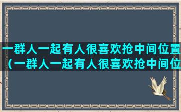 一群人一起有人很喜欢抢中间位置（一群人一起有人很喜欢抢中间位置）(一群人一起嗨)