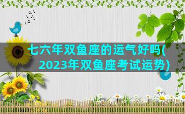 七六年双鱼座的运气好吗(2023年双鱼座考试运势)