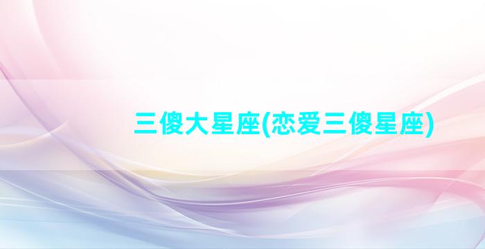 三傻大星座(恋爱三傻星座)