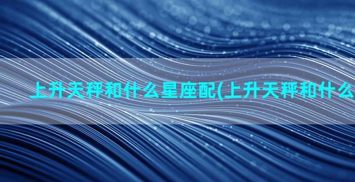 上升天秤和什么星座配(上升天秤和什么星座最配)