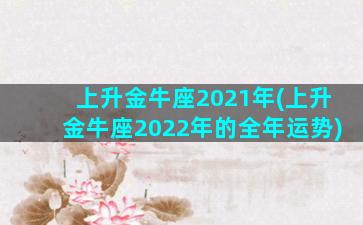 上升金牛座2021年(上升金牛座2022年的全年运势)