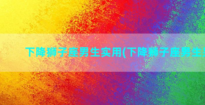 下降狮子座男生实用(下降狮子座男生另一半)