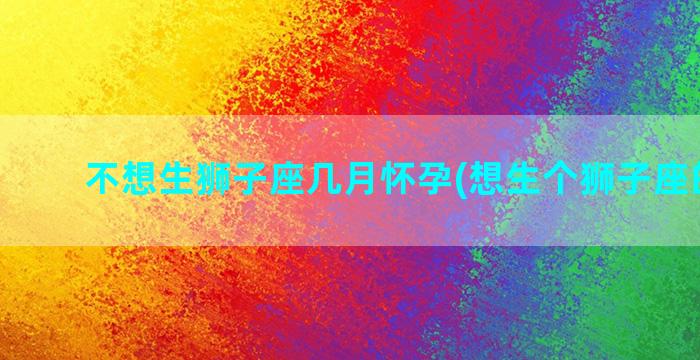 不想生狮子座几月怀孕(想生个狮子座的宝宝)