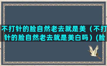 不打针的脸自然老去就是美（不打针的脸自然老去就是美白吗）(脸部打针和自然脸的对比)