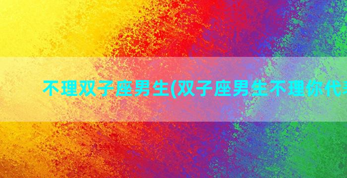 不理双子座男生(双子座男生不理你代表什么)