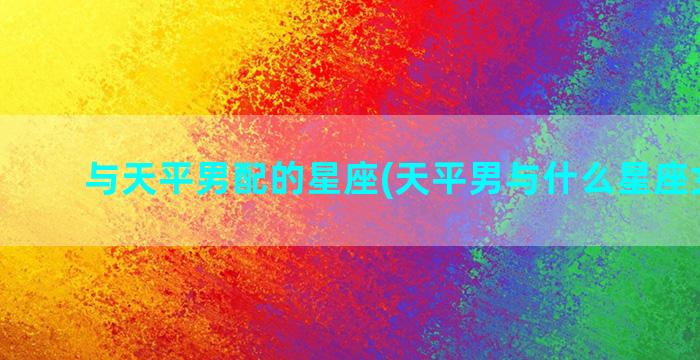 与天平男配的星座(天平男与什么星座女最配)