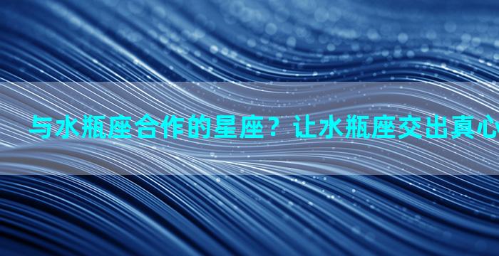 与水瓶座合作的星座？让水瓶座交出真心的三大星座