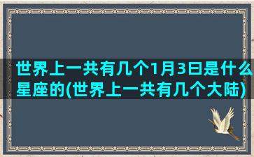 世界上一共有几个1月3曰是什么星座的(世界上一共有几个大陆)