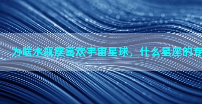 为啥水瓶座喜欢宇宙星球，什么星座的专属星球最强