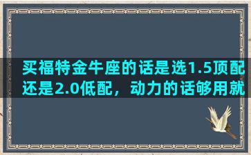 买福特金牛座的话是选1.5顶配还是2.0低配，动力的话够用就行