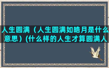 人生圆满（人生圆满如皓月是什么意思）(什么样的人生才算圆满人生)