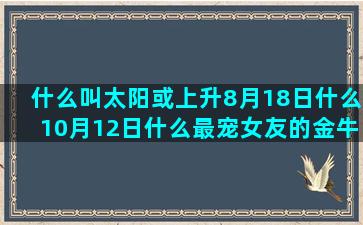 什么叫太阳或上升8月18日什么10月12日什么最宠女友的金牛男和哪个星座合适(什么叫太阳上升摩羯)