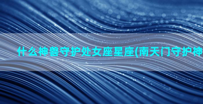 什么神兽守护处女座星座(南天门守护神兽叫什么)