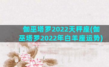 伽巫塔罗2022天秤座(伽巫塔罗2022年白羊座运势)