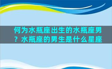 何为水瓶座出生的水瓶座男？水瓶座的男生是什么星座