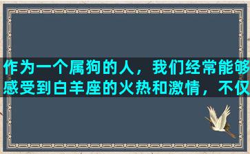 作为一个属狗的人，我们经常能够感受到白羊座的火热和激情，不仅如此，这种热情也一定程度上给了我们激励和动力。白羊座是一种独特的星座，因其冲动和果断而著称，无论是在