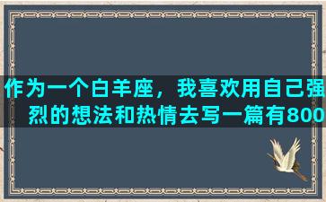 作为一个白羊座，我喜欢用自己强烈的想法和热情去写一篇有800字的文章，尤其是当我对某个话题充满兴趣和热情时。我喜欢用有趣的方式展现我的观点和思考，让读者能够产生