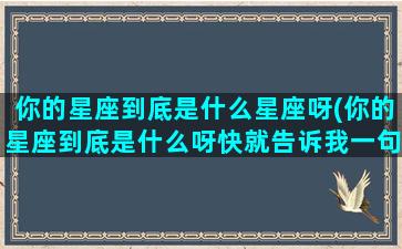 你的星座到底是什么星座呀(你的星座到底是什么呀快就告诉我一句吧)