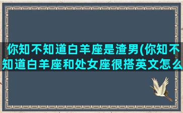 你知不知道白羊座是渣男(你知不知道白羊座和处女座很搭英文怎么说)