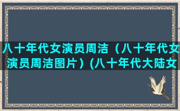 八十年代女演员周洁（八十年代女演员周洁图片）(八十年代大陆女演员挂历)