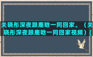 关晓彤深夜跟鹿晗一同回家。（关晓彤深夜跟鹿晗一同回家视频）(关晓彤鹿晗深夜被拍)