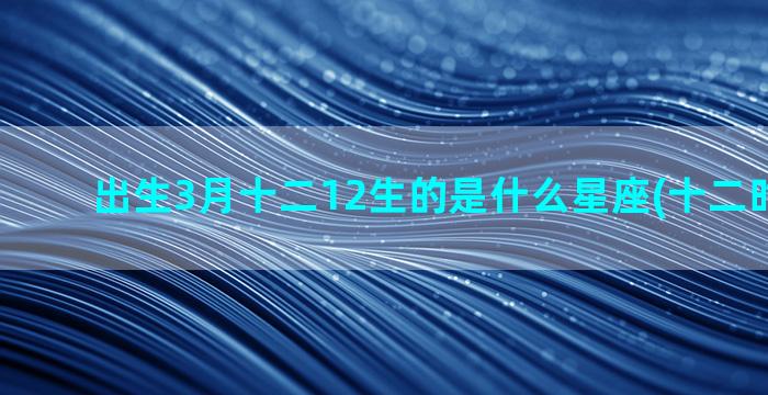 出生3月十二12生的是什么星座(十二时辰出生)