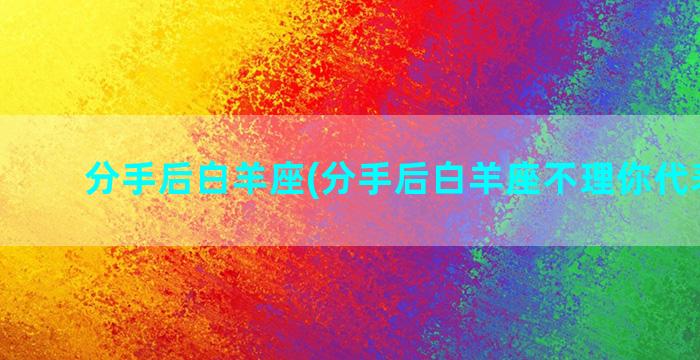 分手后白羊座(分手后白羊座不理你代表什么)