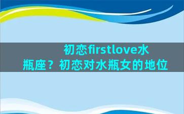 初恋firstlove水瓶座？初恋对水瓶女的地位