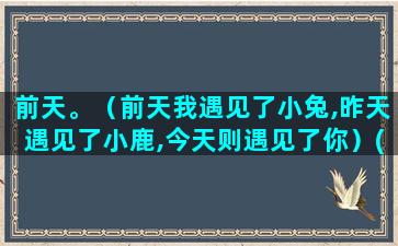 前天。（前天我遇见了小兔,昨天遇见了小鹿,今天则遇见了你）(前天的前天的)