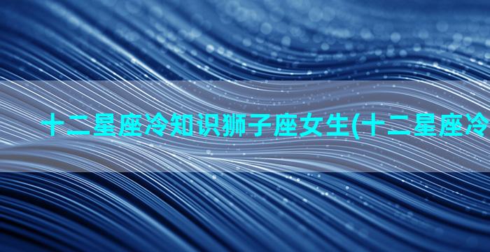 十二星座冷知识狮子座女生(十二星座冷知识图片)